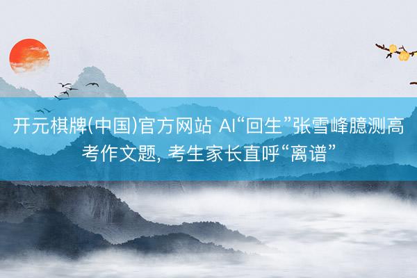 开元棋牌(中国)官方网站 AI“回生”张雪峰臆测高考作文题， 考生家长直呼“离谱”