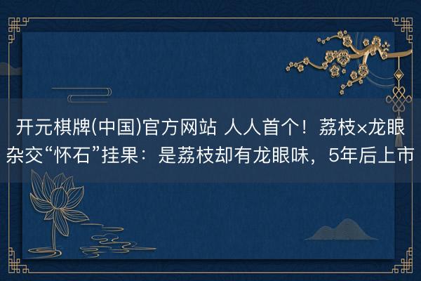 开元棋牌(中国)官方网站 人人首个！荔枝×龙眼杂交“怀石”挂果：是荔枝却有龙眼味，5年后上市