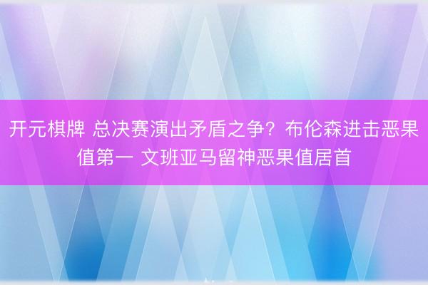 开元棋牌 总决赛演出矛盾之争？布伦森进击恶果值第一 文班亚马留神恶果值居首