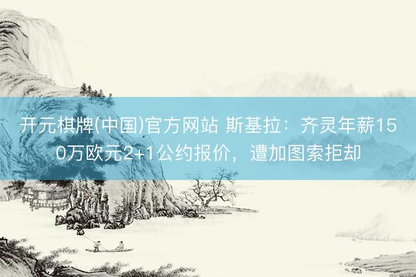 开元棋牌(中国)官方网站 斯基拉：齐灵年薪150万欧元2+1公约报价，遭加图索拒却
