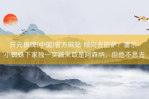 开元棋牌(中国)官方网站 倾向去巴萨！塞尔：小蜘蛛下家独一实践采取是阿森纳，但他不思去