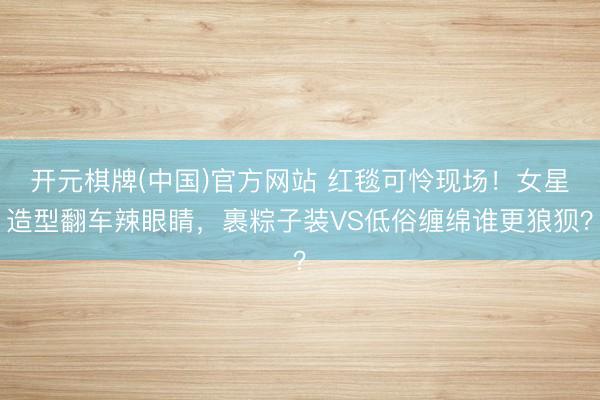 开元棋牌(中国)官方网站 红毯可怜现场！女星造型翻车辣眼睛，裹粽子装VS低俗缠绵谁更狼狈？