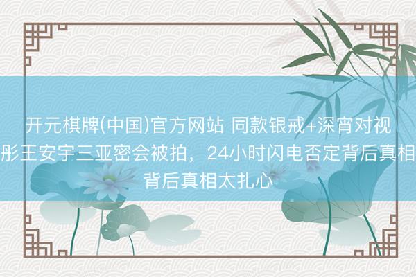 开元棋牌(中国)官方网站 同款银戒+深宵对视!关晓彤王安宇三亚密会被拍,24小时闪电否定背后真相太扎心