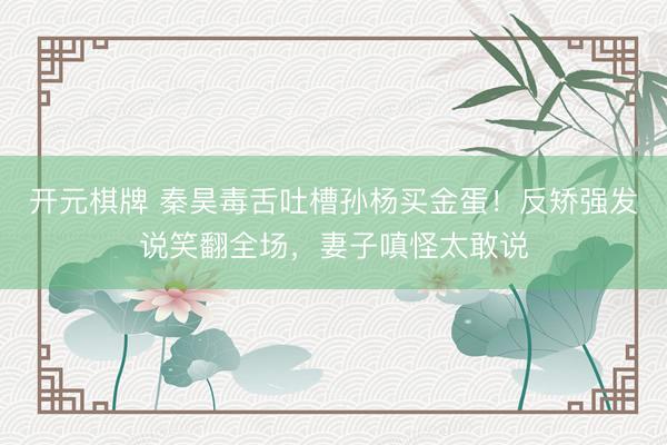 开元棋牌 秦昊毒舌吐槽孙杨买金蛋！反矫强发说笑翻全场，妻子嗔怪太敢说