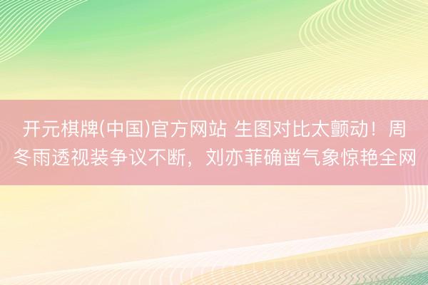 开元棋牌(中国)官方网站 生图对比太颤动！周冬雨透视装争议不断，刘亦菲确凿气象惊艳全网