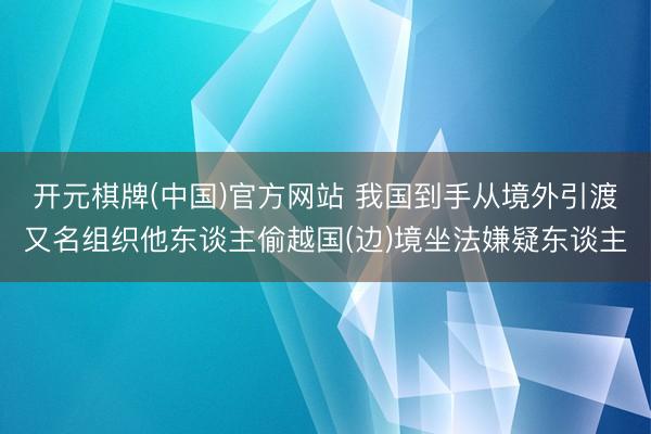 开元棋牌(中国)官方网站 我国到手从境外引渡又名组织他东谈主偷越国(边)境坐法嫌疑东谈主