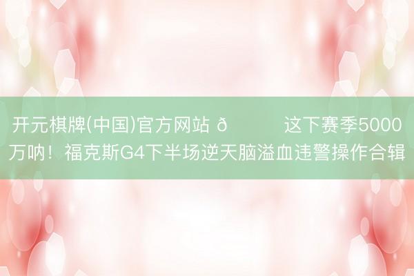 开元棋牌(中国)官方网站 💔这下赛季5000万呐！福克斯G4下半场逆天脑溢血违警操作合辑