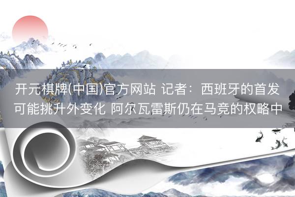 开元棋牌(中国)官方网站 记者：西班牙的首发可能挑升外变化 阿尔瓦雷斯仍在马竞的权略中