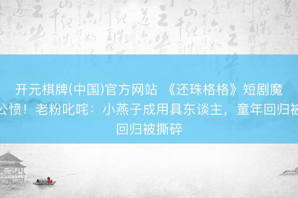 开元棋牌(中国)官方网站 《还珠格格》短剧魔改引公愤！老粉叱咤：小燕子成用具东谈主，童年回归被撕碎