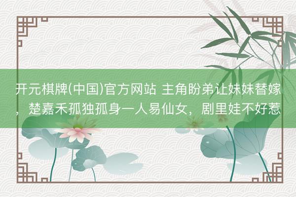 开元棋牌(中国)官方网站 主角盼弟让妹妹替嫁，楚嘉禾孤独孤身一人易仙女，剧里娃不好惹
