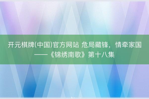 开元棋牌(中国)官方网站 危局藏锋，情牵家国——《锦绣南歌》第十八集