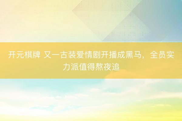 开元棋牌 又一古装爱情剧开播成黑马，全员实力派值得熬夜追