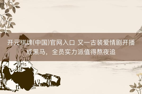 开元棋牌(中国)官网入口 又一古装爱情剧开播成黑马，全员实力派值得熬夜追