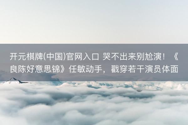 开元棋牌(中国)官网入口 哭不出来别尬演！《良陈好意思锦》任敏动手，戳穿若干演员体面