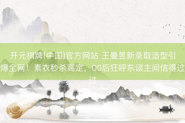 开元棋牌(中国)官方网站 王曼昱新录取造型引爆全网！素衣秒杀高定，00后狂呼东谈主间信得过