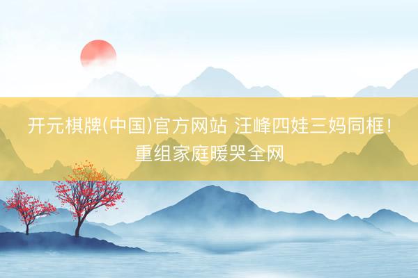 开元棋牌(中国)官方网站 汪峰四娃三妈同框！重组家庭暖哭全网
