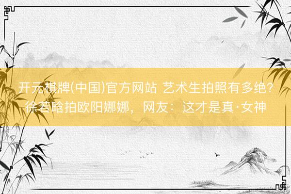 开元棋牌(中国)官方网站 艺术生拍照有多绝？徐若晗拍欧阳娜娜，网友：这才是真·女神