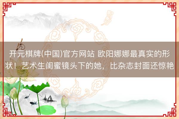 开元棋牌(中国)官方网站 欧阳娜娜最真实的形状!艺术生闺蜜镜头下的她,比杂志封面还惊艳