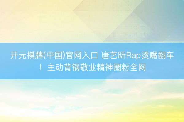 开元棋牌(中国)官网入口 唐艺昕Rap烫嘴翻车!主动背锅敬业精神圈粉全网