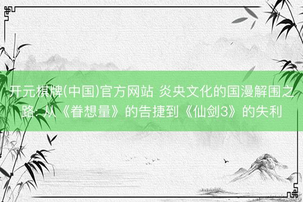 开元棋牌(中国)官方网站 炎央文化的国漫解围之路: 从《眷想量》的告捷到《仙剑3》的失利