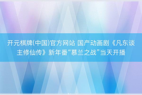 开元棋牌(中国)官方网站 国产动画剧《凡东谈主修仙传》新年番“慕兰之战”当天开播
