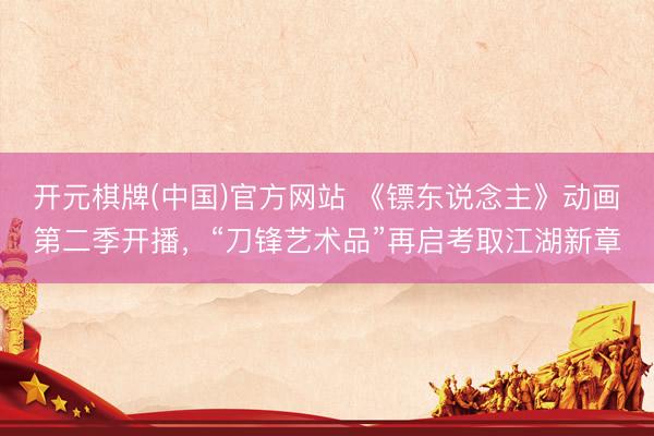开元棋牌(中国)官方网站 《镖东说念主》动画第二季开播,“刀锋艺术品”再启考取江湖新章