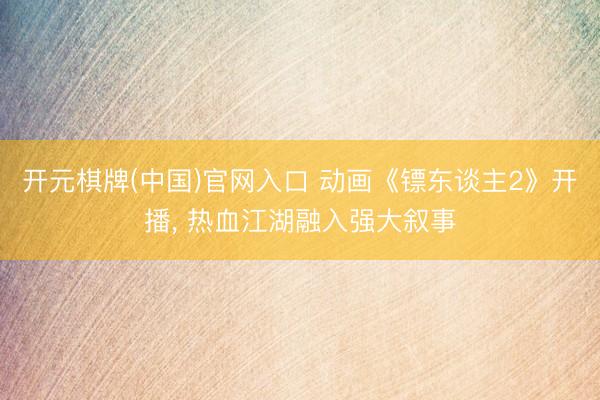 开元棋牌(中国)官网入口 动画《镖东谈主2》开播， 热血江湖融入强大叙事