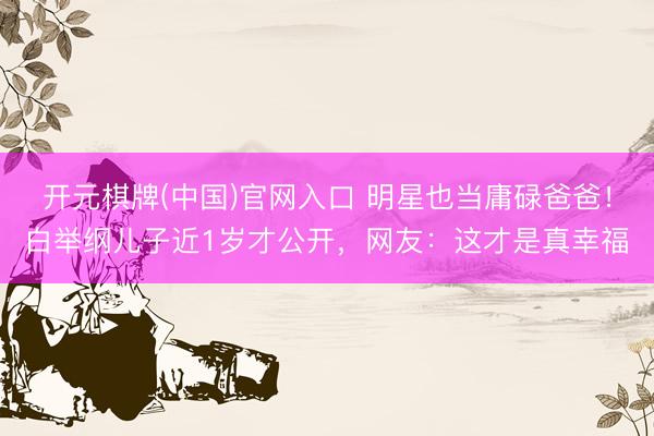 开元棋牌(中国)官网入口 明星也当庸碌爸爸！白举纲儿子近1岁才公开，网友：这才是真幸福