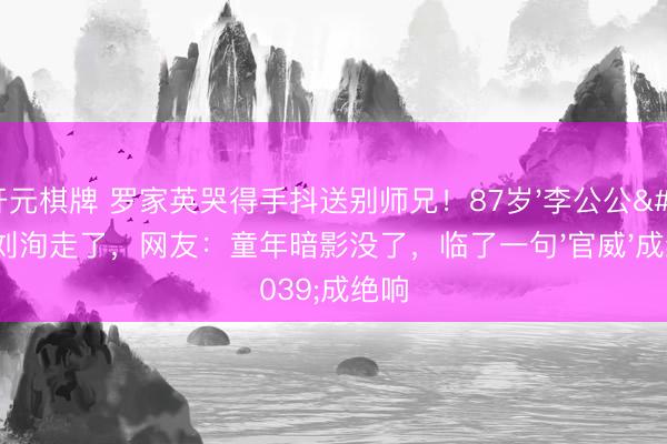 开元棋牌 罗家英哭得手抖送别师兄！87岁'李公公'刘洵走了，网友：童年暗影没了，临了一句'官威'成绝响
