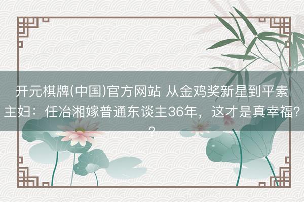 开元棋牌(中国)官方网站 从金鸡奖新星到平素主妇：任冶湘嫁普通东谈主36年，这才是真幸福？