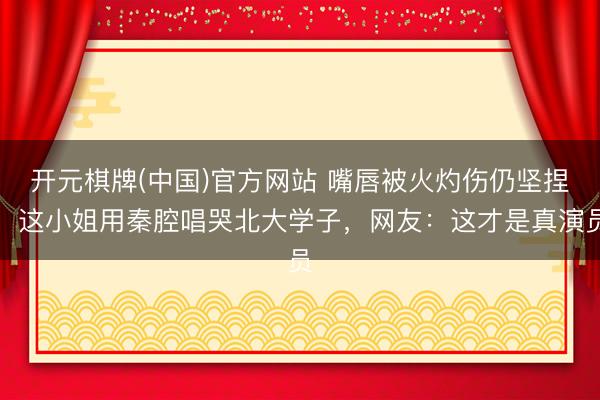 开元棋牌(中国)官方网站 嘴唇被火灼伤仍坚捏！这小姐用秦腔唱哭北大学子，网友：这才是真演员