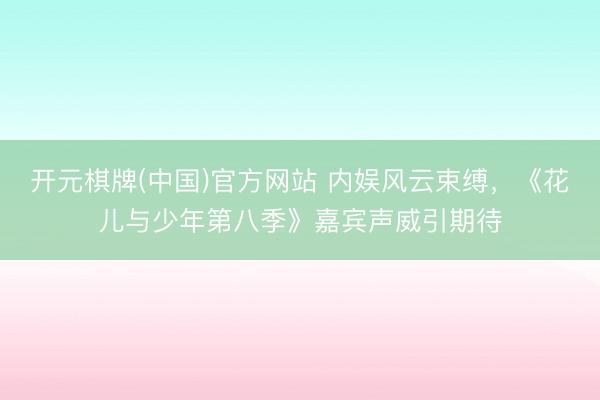 开元棋牌(中国)官方网站 内娱风云束缚，《花儿与少年第八季》嘉宾声威引期待
