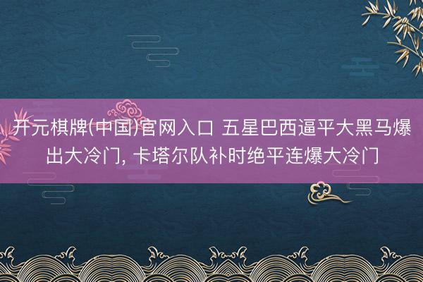 开元棋牌(中国)官网入口 五星巴西逼平大黑马爆出大冷门， 卡塔尔队补时绝平连爆大冷门