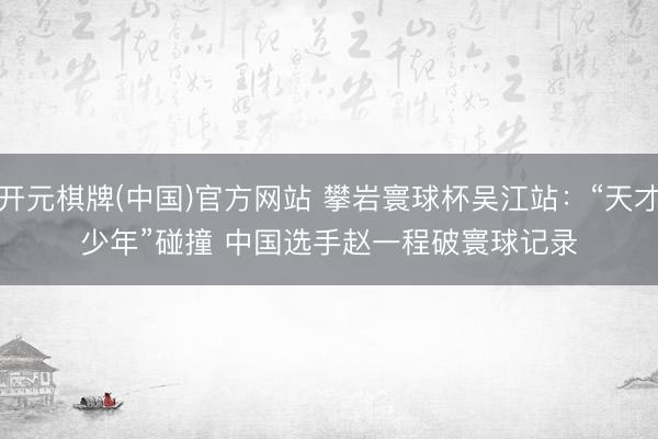 开元棋牌(中国)官方网站 攀岩寰球杯吴江站:“天才少年”碰撞 中国选手赵一程破寰球记录