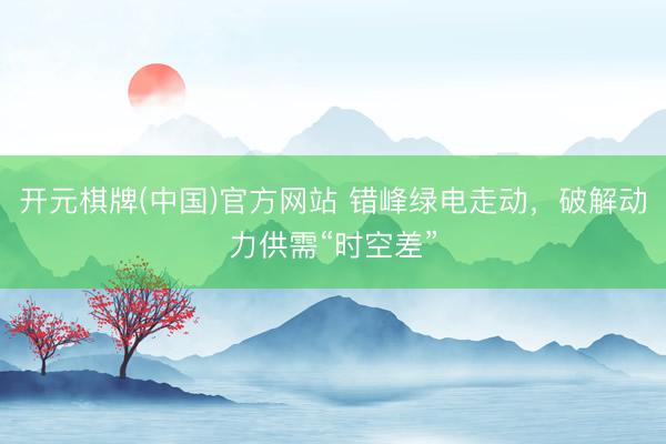 开元棋牌(中国)官方网站 错峰绿电走动，破解动力供需“时空差”