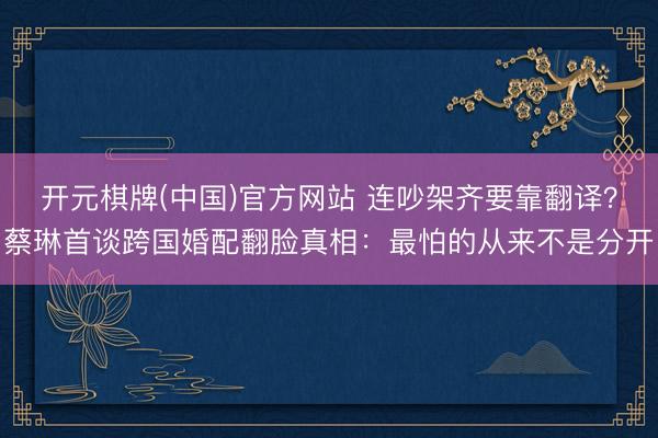 开元棋牌(中国)官方网站 连吵架齐要靠翻译？蔡琳首谈跨国婚配翻脸真相：最怕的从来不是分开