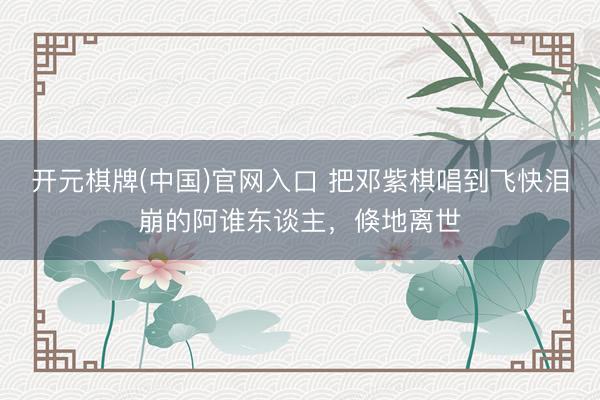 开元棋牌(中国)官网入口 把邓紫棋唱到飞快泪崩的阿谁东谈主，倏地离世