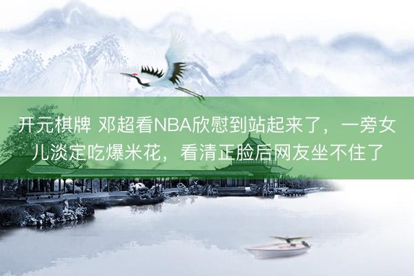 开元棋牌 邓超看NBA欣慰到站起来了，一旁女儿淡定吃爆米花，看清正脸后网友坐不住了