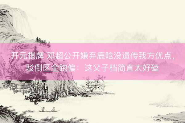 开元棋牌 邓超公开嫌弃鹿晗没遗传我方优点，驳倒区全跑偏：这父子档简直太好磕