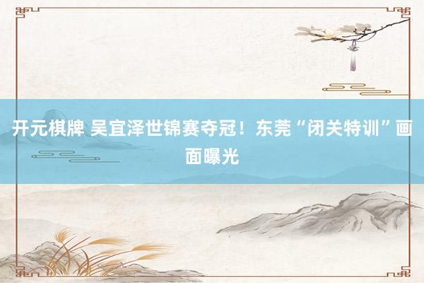 开元棋牌 吴宜泽世锦赛夺冠！东莞“闭关特训”画面曝光