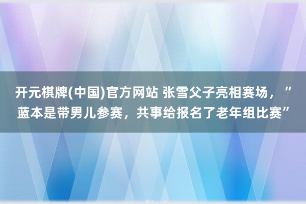 开元棋牌(中国)官方网站 张雪父子亮相赛场，“蓝本是带男儿参赛，共事给报名了老年组比赛”