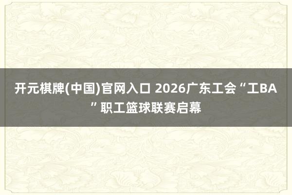 开元棋牌(中国)官网入口 2026广东工会“工BA”职工篮球联赛启幕