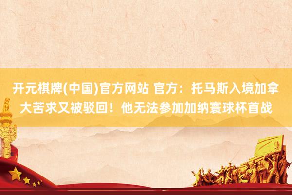 开元棋牌(中国)官方网站 官方：托马斯入境加拿大苦求又被驳回！他无法参加加纳寰球杯首战