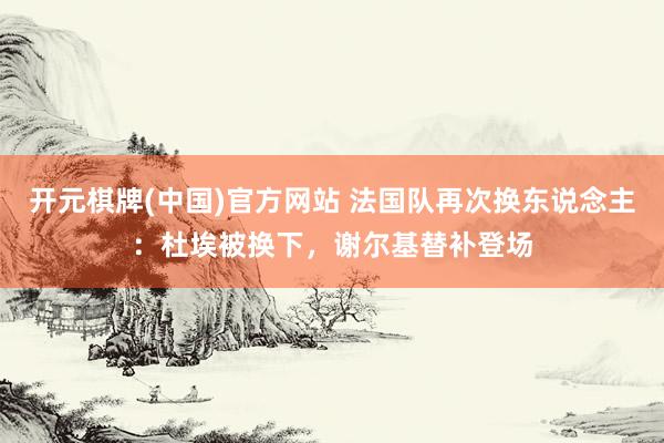 开元棋牌(中国)官方网站 法国队再次换东说念主：杜埃被换下，谢尔基替补登场