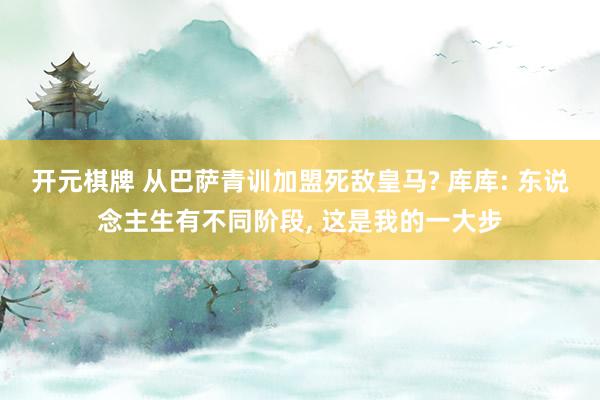 开元棋牌 从巴萨青训加盟死敌皇马? 库库: 东说念主生有不同阶段， 这是我的一大步
