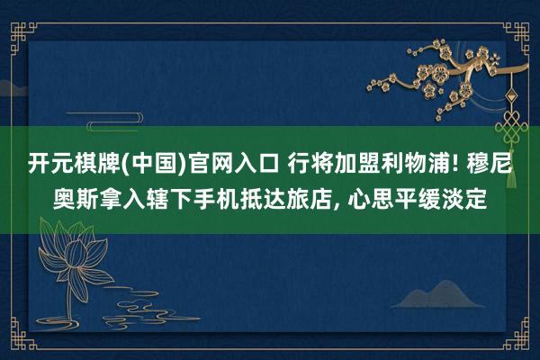 开元棋牌(中国)官网入口 行将加盟利物浦! 穆尼奥斯拿入辖下手机抵达旅店， 心思平缓淡定