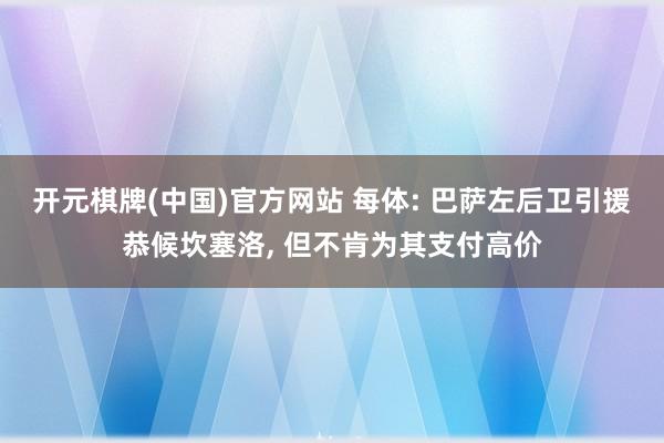 开元棋牌(中国)官方网站 每体: 巴萨左后卫引援恭候坎塞洛， 但不肯为其支付高价