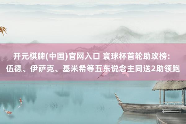 开元棋牌(中国)官网入口 寰球杯首轮助攻榜: 伍德、伊萨克、基米希等五东说念主同送2助领跑
