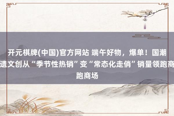 开元棋牌(中国)官方网站 端午好物，爆单！国潮非遗文创从“季节性热销”变“常态化走俏”销量领跑商场