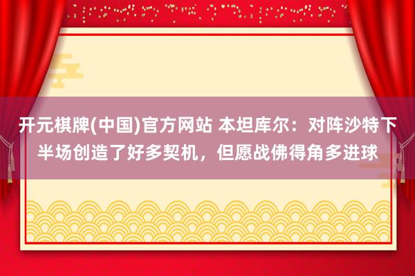 开元棋牌(中国)官方网站 本坦库尔:对阵沙特下半场创造了好多契机,但愿战佛得角多进球